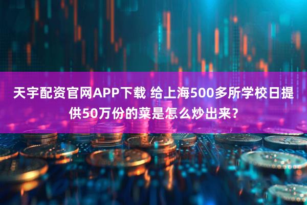 天宇配资官网APP下载 给上海500多所学校日提供50万份的菜是怎么炒出来？