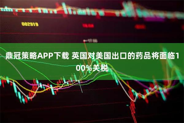 鼎冠策略APP下载 英国对美国出口的药品将面临100%关税