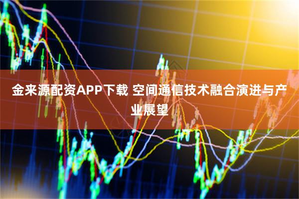 金来源配资APP下载 空间通信技术融合演进与产业展望