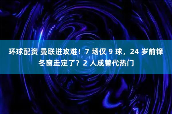环球配资 曼联进攻难！7 场仅 9 球，24 岁前锋冬窗走定了？2 人成替代热门