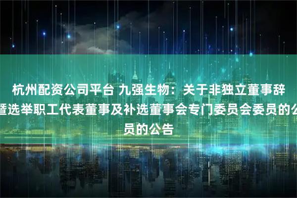 杭州配资公司平台 九强生物：关于非独立董事辞职暨选举职工代表董事及补选董事会专门委员会委员的公告
