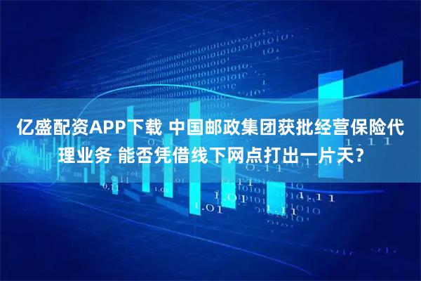 亿盛配资APP下载 中国邮政集团获批经营保险代理业务 能否凭借线下网点打出一片天？