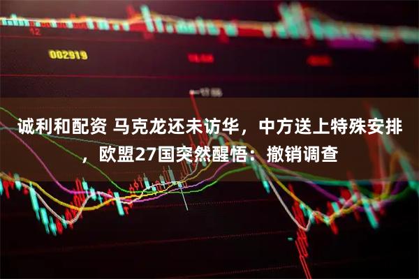诚利和配资 马克龙还未访华，中方送上特殊安排，欧盟27国突然醒悟：撤销调查