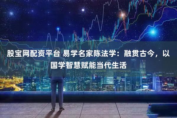 股宝网配资平台 易学名家陈法学：融贯古今，以国学智慧赋能当代生活