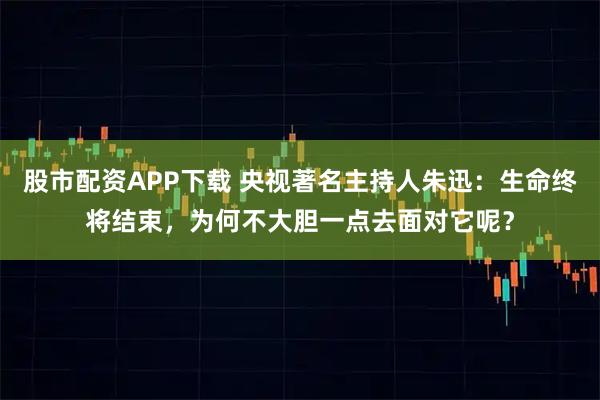 股市配资APP下载 央视著名主持人朱迅：生命终将结束，为何不大胆一点去面对它呢？