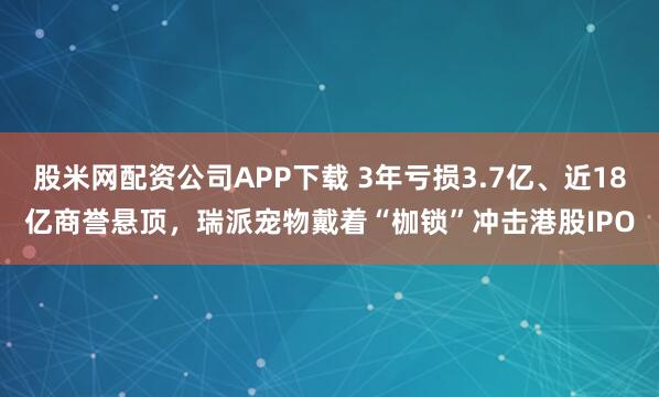 股米网配资公司APP下载 3年亏损3.7亿、近18亿商誉悬顶，瑞派宠物戴着“枷锁”冲击港股IPO