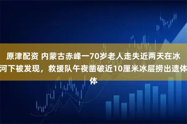 原津配资 内蒙古赤峰一70岁老人走失近两天在冰河下被发现，救援队午夜凿破近10厘米冰层捞出遗体