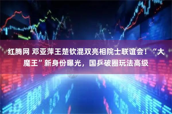 红腾网 邓亚萍王楚钦混双亮相院士联谊会！“大魔王”新身份曝光，国乒破圈玩法高级