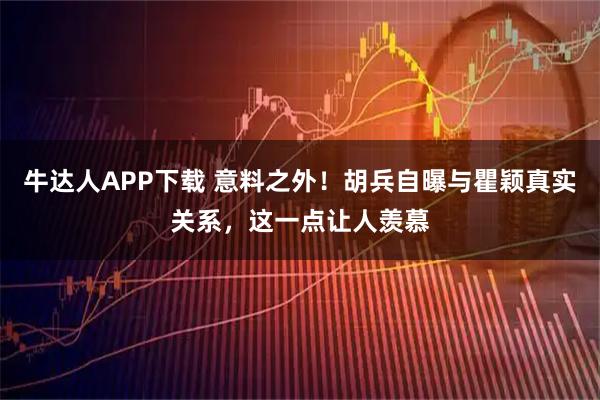 牛达人APP下载 意料之外！胡兵自曝与瞿颖真实关系，这一点让人羡慕