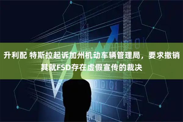 升利配 特斯拉起诉加州机动车辆管理局，要求撤销其就FSD存在虚假宣传的裁决