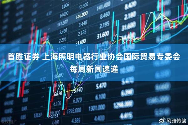 首胜证券 上海照明电器行业协会国际贸易专委会每周新闻速递