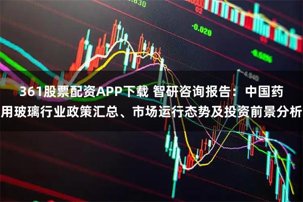 361股票配资APP下载 智研咨询报告：中国药用玻璃行业政策汇总、市场运行态势及投资前景分析
