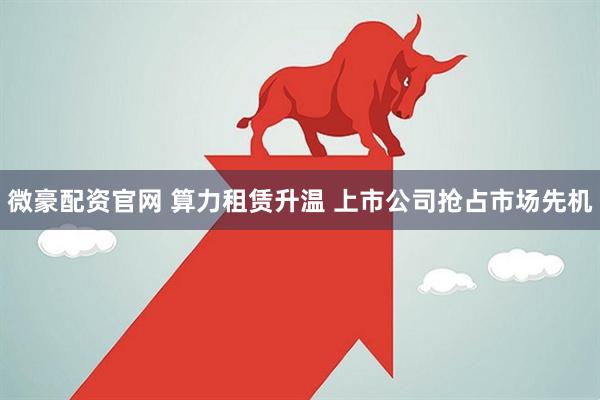 微豪配资官网 算力租赁升温 上市公司抢占市场先机