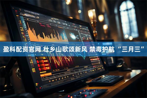 盈科配资官网 壮乡山歌颂新风 禁毒护航 “三月三”