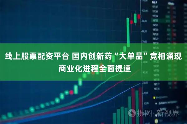 线上股票配资平台 国内创新药“大单品”竞相涌现 商业化进程全面提速